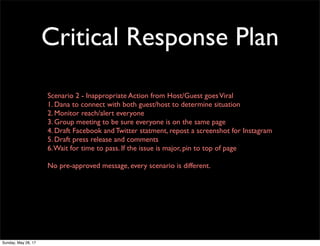 Critical Response Plan
Scenario 2 - Inappropriate Action from Host/Guest goesViral
1. Dana to connect with both guest/host to determine situation
2. Monitor reach/alert everyone
3. Group meeting to be sure everyone is on the same page
4. Draft Facebook and Twitter statment, repost a screenshot for Instagram
5. Draft press release and comments
6.Wait for time to pass. If the issue is major, pin to top of page
No pre-approved message, every scenario is different.
Sunday, May 28, 17
 