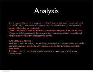 Analysis
Our Instagram has grown in the past months, hitting our goal sooner than expected.
Facebook still has low interaction despite an increase in followers, a more detailed
analysis will need to be completed.
LinkedIn will assist us with our recent customer service expansion and future hires.
We are considering promoting hosts to work as strategy consultants remotely, and
our LinkedIn will make this process more feasible
#OutOfTown Performance
Most guests love our interactions with their tagged posts, some were confused by the
interaction.We have elected to only interact when the hashtag is used more than
three times.
Reposting photos is also hugely popular among hosts, who appreciate the free
advertisement.
Sunday, May 28, 17
 
