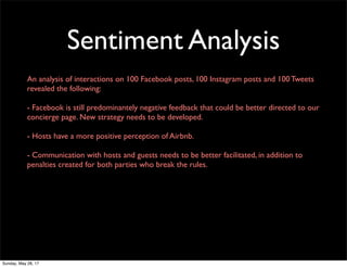 Sentiment Analysis
An analysis of interactions on 100 Facebook posts, 100 Instagram posts and 100 Tweets
revealed the following:
- Facebook is still predominantely negative feedback that could be better directed to our
concierge page. New strategy needs to be developed.
- Hosts have a more positive perception of Airbnb.
- Communication with hosts and guests needs to be better facilitated, in addition to
penalties created for both parties who break the rules.
Sunday, May 28, 17
 