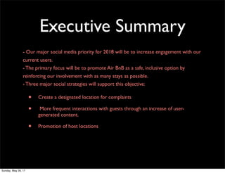 Executive Summary
- Our major social media priority for 2018 will be to increase engagement with our
current users.
- The primary focus will be to promote Air BnB as a safe, inclusive option by
reinforcing our involvement with as many stays as possible.
- Three major social strategies will support this objective:
• Create a designated location for complaints
• More frequent interactions with guests through an increase of user-
generated content.
• Promotion of host locations
Sunday, May 28, 17
 