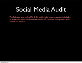 Social Media Audit
The following is an audit of Air BnB’s social media presence to date. It includes
an assessment of all social networks, web trafﬁc, audience demographics and a
competitor analysis.
Sunday, May 28, 17
 