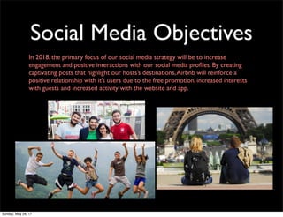 Social Media Objectives
In 2018, the primary focus of our social media strategy will be to increase
engagement and positive interactions with our social media proﬁles. By creating
captivating posts that highlight our hosts’s destinations,Airbnb will reinforce a
positive relationship with it’s users due to the free promotion, increased interests
with guests and increased activity with the website and app.
Sunday, May 28, 17
 