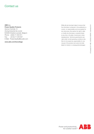 ABB n.v.
Power Quality Products
Avenue Centrale 10
Zoning Industriel de Jumet
B-6040 Charleroi (Jumet), Belgium
Phone:	 +32(0) 71 250 811
Fax:	
+32 (0) 71 344 007
E-Mail:	Power.Quality@be.abb.com
www.abb.com/lowvoltage

WWW.CABLEJOINTS.CO.UK

THORNE & DERRICK UK

TEL 0044 191 490 1547 FAX 0044 477 5371
TEL 0044 117 977 4647 FAX 0044 977 5582
WWW.THORNEANDDERRICK.CO.UK

While all care has been taken to ensure that
the information contained in this publication is
correct, no responsibility can be accepted for
any inaccuracy. We reserve the right to alter
or modify the information contained herein
at any time in the light of technical or other
developments. Technical specifications are
valid under normal operating conditions only.
We do not accept any responsibility for any
misuse of the product and cannot be held
liable for indirect or consequential damages.

© Copyright 2010 ABB. 2GCS301012B0030 December 2010

Contact us

 