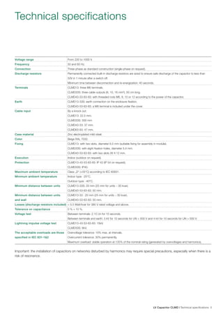 Technical specifications

Voltage range

From 220 to 1000 V.

Frequency

50 and 60 Hz.

Connection

Three-phase as standard construction (single-phase on request).

Discharge resistors

Permanently connected built-in discharge resistors are sized to ensure safe discharge of the capacitor to less than
50V in 1 minute after a switch off.
Minimum time between disconnection and re-energization: 40 seconds.

Terminals

CLMD13: three M6 terminals.
CLMD33S: three cable outputs (6, 10, 16 mm²), 50 cm long.
CLMD43-53-63-83: with threaded rods M6, 8, 10 or 12 according to the power of the capacitor.

Earth

CLMD13-33S: earth connection on the enclosure fixation.
CLMD43-53-63-83: a M8 terminal is included under the cover.

Cable input

By a knock out:
CLMD13: 22.5 mm.
CLMD33S: 500 mm
CLMD43-53: 37 mm.
CLMD63-83: 47 mm.

Case material

Zinc electroplated mild steel.

Color

Beige RAL 7032.

Fixing

CLMD13: with two slots, diameter 6.5 mm (suitable fixing for assembly in module).
CLMD33S: with eight fixation holes, diameter 5.4 mm.
CLMD43-53-63-83: with two slots 26 X 12 mm.

Execution

Indoor (outdoor on request).

Protection

CLMD13-43-53-63-83: IP 42 (IP 54 on request).
CLMD33S: IP40.

Maximum ambient temperature

Class „D“ (+55°C) according to IEC 60831.

Minimum ambient temperature

Indoor type: -25°C.
Outdoor type: -40°C.

Minimum distance between units

CLMD13-33S: 20 mm (25 mm for units > 30 kvar).
CLMD43-53-63-83: 50 mm.

Minimum distance between units

CLMD13-33 : 20 mm (25 mm for units > 30 kvar).

and wall

CLMD43-53-63-83: 50 mm.

Losses (discharge resistors included) < 0.5 Watt/kvar for 380 V rated voltage and above.
Tolerance on capacitance

0 % + 10 %.

Voltage test

Between terminals: 2.15 Un for 10 seconds.
Between terminals and earth: 3 kV for 10 seconds for UN < 500 V and 4 kV for 10 seconds for UN > 500 V.

Lightning impulse voltage test

CLMD13-43-53-63-83: 15kV.
CLMD33S: 8kV.

The acceptable overloads are those

Overvoltage tolerance: 10% max. at intervals.

specified in IEC 831-1&2

Overcurrent tolerance: 30% permanently.
Maximum overload: stable operation at 135% of the nominal rating (generated by overvoltages and harmonics).

Important: the installation of capacitors on networks disturbed by harmonics may require special precautions, especially when there is a
risk of resonance.

LV Capacitor CLMD | Technical specifications 5

 