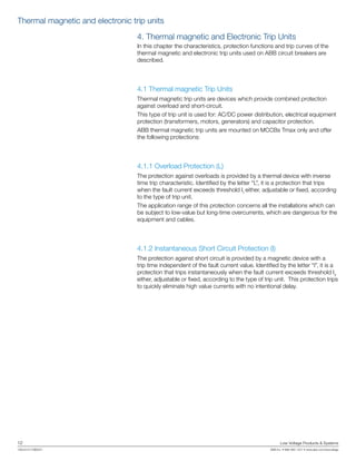 12	 Low Voltage Products & Systems
1SXU210170B0201	 ABB Inc. • 888-385-1221 • www.abb.com/lowvoltage
4. Thermal magnetic and Electronic Trip Units
In this chapter the characteristics, protection functions and trip curves of the
thermal magnetic and electronic trip units used on ABB circuit breakers are
described.
4.1 Thermal magnetic Trip Units
Thermal magnetic trip units are devices which provide combined protection
against overload and short-circuit.
This type of trip unit is used for: AC/DC power distribution, electrical equipment
protection (transformers, motors, generators) and capacitor protection.
ABB thermal magnetic trip units are mounted on MCCBs Tmax only and offer
the following protections:
4.1.1 Overload Protection (L)
The protection against overloads is provided by a thermal device with inverse
time trip characteristic. Identified by the letter “L”, it is a protection that trips
when the fault current exceeds threshold I1
either, adjustable or fixed, according
to the type of trip unit.
The application range of this protection concerns all the installations which can
be subject to low-value but long-time overcurrents, which are dangerous for the
equipment and cables.
4.1.2 Instantaneous Short Circuit Protection (I)
The protection against short circuit is provided by a magnetic device with a
trip time independent of the fault current value. Identified by the letter “I”, it is a
protection that trips instantaneously when the fault current exceeds threshold I3
either, adjustable or fixed, according to the type of trip unit. This protection trips
to quickly eliminate high value currents with no intentional delay.
Thermal magnetic and electronic trip units
 
