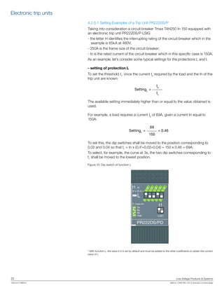 22	 Low Voltage Products & Systems
1SXU210170B0201	 ABB Inc. • 888-385-1221 • www.abb.com/lowvoltage
4.2.5.1 Setting Examples of a Trip Unit PR222DS/P
Taking into consideration a circuit breaker Tmax T4H250 In 150 equipped with
an electronic trip unit PR222DS/P-LSIG
- the letter H identifies the interrupting rating of the circuit breaker which in the
example is 65kA at 480V;
- 250A is the frame size of the circuit breaker;
- In is the rated current of the circuit breaker which in this specific case is 150A.
As an example, let’s consider some typical settings for the protections L and I.
- setting of protection L
To set the threshold I1
, once the current Ib
required by the load and the In of the
trip unit are known:
Ib
SettingL
=
In
The available setting immediately higher than or equal to the value obtained is
used.
For example, a load requires a current Ib
of 69A, given a current In equal to
150A:
69
SettingL
= = 0.46
150
To set this, the dip switches shall be moved to the position corresponding to
0.02 and 0.04 so that I1
= In x (0,4*+0.02+0.04) = 150 x 0.46 = 69A.
To select, for example, the curve at 3s, the two dip switches corresponding to
t1
shall be moved to the lowest position.
Figure 10: Dip switch of function L
* With function L, the value 0.4 is set by default and must be added to the other coefficients to obtain the correct
value of I1
.
In x (0.4 +
I1 =
L
PR222DS/PD
0.32
0
0.02
0.04
0.08
0.16
0
0
0
0
I1 max=In
t=6I1
t13s
6s
9s
max
Electronic trip units
 