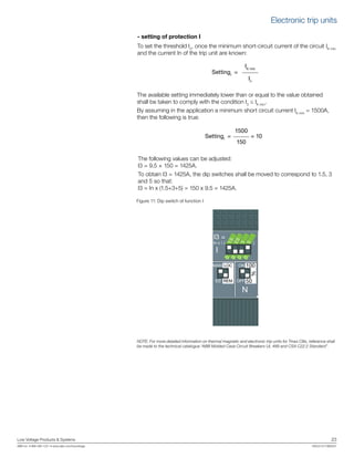 Low Voltage Products & Systems	 23
ABB Inc. • 888-385-1221 • www.abb.com/lowvoltage	 1SXU210170B0201
- setting of protection I
To set the threshold I3
, once the minimum short-circuit current of the circuit IK min
and the current In of the trip unit are known:
IK min
SettingI
=
In
The available setting immediately lower than or equal to the value obtained
shall be taken to comply with the condition I3
≤ IK min
.
By assuming in the application a minimum short circuit current IK min
= 1500A,
then the following is true:
1500
SettingI
= = 10
150
The following values can be adjusted:
I3 = 9.5 × 150 = 1425A.
To obtain I3 = 1425A, the dip switches shall be moved to correspond to 1.5, 3
and 5 so that:
I3 = In x (1.5+3+5) = 150 x 9.5 = 1425A.
Figure 11: Dip switch of function I
NOTE: For more detailed information on thermal magnetic and electronic trip units for Tmax CBs, reference shall
be made to the technical catalogue “ABB Molded Case Circuit Breakers UL 489 and CSA C22.2 Standard”.
I
1.5
2.5
3
5
0
0
0
0In x ( )
I3 =
MAN
ELT
ON
OFF
100
50
%
N
LOC
REM
Electronic trip units
 