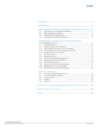 Low Voltage Products & Systems	 1
ABB Inc. • 888-385-1221 • www.abb.com/lowvoltage	 1SXU210170B0201
Index
1.	Introduction................................................................................................................................ 2
2.	Main Definitions............................................................................................................3
3.	ABB Low Voltage Circuit Breakers complying with the Standards UL 489 and UL 1066
	 3.1 		 Common terms– on Low Voltage Circuit Breakers........................................................... 7
	 3.2 		 ABB Low Voltage Circuit Breakers................................................................................... 8
	 3.2.1 	 Molded-Case Circuit Breakers (Tmax).............................................................................. 8
	 3.2.2 	 Low Voltage Power Circuit Breakers (Emax)................................................................... 10
4.	Thermal Magnetic and Electronic Trip Units for ABB Circuit Breakers
	 4.1 	Thermal Magnetic Trip Units................................................................................................. 12
	 4.1.1 	 Overload Protection (L).................................................................................................. 12
	 4.1.2	 Instantaneous Short Circuit Protection (I)....................................................................... 12
	 4.1.3	 Thermal magnetic Trip Units for Tmax Circuit Breakers.................................................. 13
	 4.1.3.1 	Time-Current Curve of a Thermal magnetic Trip Unit TMA ............................................ 14
	 4.1.3.2 	Setting Examples of a Trip Unit TMA.............................................................................. 15
	 4.2 		 Electronic Trip Units....................................................................................................... 16
	 4.2.1 	 Overload Protection (L).................................................................................................. 16
	 4.2.2 	 Short-Circuit Protection with Delayed Trip (S)................................................................. 17
	 4.2.3 	 Instantaneous Short-Circuit Protection (I)....................................................................... 19
	 4.2.4 	 Ground-Fault Protection (G)........................................................................................... 20
	 4.2.5 	 Electronic Trip Units for Tmax Circuit Breakers............................................................... 21
	 4.2.5.1 	Setting Examples of a Trip Unit PR222DS...................................................................... 22
	 4.2.6 	 Electronic Trip Units for Emax Circuit Breakers............................................................... 24
5.	Trip Curves of ABB Trip Units
	 5.1 		 Trip Curves of Thermal magnetic Trip Units.................................................................... 25
	 5.2 		 Trip Curves of Electronic Trip Units................................................................................. 26
	 5.2.1 	 Functions L and S......................................................................................................... 26
	 5.2.2 	 Function I...................................................................................................................... 29
	 5.2.3 	 Function G..................................................................................................................... 30
6.	Curves of Current Limiting Circuit Breakers: Let-Through Values of I2
t and Peak Current............. 32
Annex A: Tolerance in the Trip Curves............................................................................................ 35
Glossary	 ...................................................................................................................................... 36
 