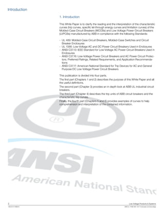 2	 Low Voltage Products & Systems
1SXU210170B0201	 ABB Inc. • 888-385-1221 • www.abb.com/lowvoltage
1. Introduction
This White Paper is to clarify the reading and the interpretation of the characteristic
curves (trip curves, specific let-through energy curves and limitation curves) of the
Molded-Case Circuit Breakers (MCCBs) and Low Voltage Power Circuit Breakers
(LVPCBs) manufactured by ABB in compliance with the following Standards:
-	 UL 489: Molded-Case Circuit Breakers, Molded-Case Switches and Circuit
Breaker Enclosures
-	 UL 1066: Low-Voltage AC and DC Power Circuit Breakers Used in Enclosures
- 	ANSI C37.13: IEEE Standard for Low-Voltage AC Power Circuit Breakers Used in
Enclosures
-	 ANSI C37.16: Low-Voltage Power Circuit Breakers and AC Power Circuit Protec-
tors. Preferred Ratings, Related Requirements, and Application Recommenda-
tions
-	 ANSI C37.17: American National Standard for Trip Devices for AC and General
Purpose DC Low Voltage Power Circuit Breakers
This publication is divided into four parts.
The first part (Chapters 1 and 2) describes the purpose of this White Paper and all
the useful definitions.
The second part (Chapter 3) provides an in depth look at ABB UL industrial circuit
breakers.
The third part (Chapter 4) describes the trip units of ABB circuit breakers and the
characteristic trip curves.
Finally, the fourth part (Chapters 5 and 6) provides examples of curves to help
comprehension and interpretation of the contained information.
Introduction
 