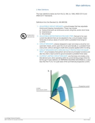 Low Voltage Products & Systems	 3
ABB Inc. • 888-385-1221 • www.abb.com/lowvoltage	 1SXU210170B0201
2. Main Definitions
The main definitions below are from the UL 489, UL 1066, ANSI C37.13 and
ANSI C37.17 Standards.
Definitions from the Standard UL 489 (MCCB)
	 1 - 	ADJUSTABLE CIRCUIT BREAKER: a circuit breaker that has adjustable
time/current tripping characteristics. These may include:
		a)	 Inverse-time (such as continuous current, long time, and/or short time);
		b)	 Instantaneous;
		c)	 Ground-fault.
	 2 - 	ADJUSTABLE INSTANTANEOUS RELEASE (TRIP): that part of an over-
current trip element that can be adjusted to trip a circuit breaker instan-
taneously at various values of current within a predetermined range of
currents.
	 3 - 	CIRCUIT BREAKER: a device designed to open and close a circuit by non-
automatic means, and to open the circuit automatically on a predetermined
overcurrent, without damage to itself when properly applied within its rating.
	 4 - 	CIRCUIT BREAKERS WITH GROUND-FAULT PROTECTION FOR EQUIP-
MENT: circuit breakers that perform all normal circuit breaker functions and
also trip when a fault current to ground exceeds a predetermined value.
	 5 - 	CURRENT-LIMITING CIRCUIT BREAKER: one that does not employ a fus-
ible element and, when operating within its current-limiting range, limits the
let-through I2
t (see definition 20 AMPERES SQUARED SECONDS) to a value
less than the I2
t of a 1/2-cycle wave of the symmetrical prospective current.
Prospective current
Limited
short-circuit current
Ik
t
Underwriters
Laboratories
Main definitions
 