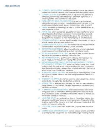 4	 Low Voltage Products & Systems
1SXU210170B0201	 ABB Inc. • 888-385-1221 • www.abb.com/lowvoltage
	 6 -	CURRENT-LIMITING RANGE: the RMS symmetrical prospective currents
between the threshold current and the maximum interrupting rating current.
	 7 -	CURRENT SETTING (lr): the RMS current an adjustable circuit breaker is
set to carry continuously without tripping. It is normally expressed as a
percentage of the rated current and is adjustable.
	 8 -	FIXED INSTANTANEOUS RELEASE (TRIP): that part of an overcurrent
release element which contains a nonadjustable means that is set to trip a
circuit breaker instantaneously above a predetermined value of current.
	 9 -	FRAME: an assembly consisting of all parts of a circuit breaker except an
interchangeable trip unit.
	10 -	FRAME SIZE: a term applied to a group of circuit breakers of similar physi-
cal configuration. Frame size is expressed in amperes and corresponds
to the largest ampere rating available in the group. The same frame size
designation may be applied to more than one group of circuit breakers.
	11 -	GROUND-FAULT DELAY: an intentional time delay in the tripping function of
a circuit breaker when a ground-fault occurs.
	12 -	GROUND-FAULT PICKUP SETTING: the nominal value of the ground-fault
current at which the ground-fault delay function is initiated.
	13 -	INSTANTANEOUS OVERRIDE: a fixed current level at which an adjustable
circuit breaker will override all settings and will trip instantaneously.
	14 -	INSTANTANEOUS PICKUP SETTING: the nominal value of current that an
adjustable circuit breaker is set to trip instantaneously.
	15 -	INSTANTANEOUS TRIP: a qualifying term indicating that no delay is pur-
posely introduced in the automatic tripping of the circuit breaker.
	16 -	INSTANTANEOUS TRIP CIRCUIT BREAKER (MOTOR CIRCUIT PROTEC-
TOR OR CIRCUIT INTERRUPTER): is one intended to provide short circuit
protection only. Although acting instantaneously under short circuit condi-
tions, these circuit breakers are permitted to include a transient dampening
action to ride through initial motor transients.
	17 -	INTERCHANGEABLE TRIP UNIT: one which can be interchanged by a user
among circuit breaker frames of the same design (to see also definition 32
RATING PLUG).
	18 -	INTERRUPTING RATING: the highest current at rated voltage that a device
is intended to interrupt under standard test conditions.
	19 -	INVERSE TIME: a qualifying term indicating that there is a purposely intro-
duced delayed tripping in which the delay decreases as the magnitude of
the current increases.
	20 -	I2
t (AMPERES SQUARED SECONDS): an expression related to the circuit
energy as a result of current flow. With respect to circuit breakers, the I2
t
[A2
s] is expressed for the current flow between the initiation of the fault cur-
rent and the clearing of the circuit.
	21 -	LONG-TIME DELAY: an intentional time delay in the overload tripping of an
adjustable circuit breaker’s inverse time characteristics. The position of the
long time portion of the trip curve is normally referenced in seconds at 600
percent of the current setting (Ir).
	22 -	LONG-TIME PICKUP: the current at which the long-time delay function is
initiated.
23 -	MOLDED-CASE CIRCUIT BREAKER: a circuit breaker which is assembled
as an integral unit in a supportive and enclosed housing of insulating material.
Main definitions
 