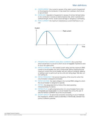 Low Voltage Products & Systems	 5
ABB Inc. • 888-385-1221 • www.abb.com/lowvoltage	 1SXU210170B0201
24 -	OVERCURRENT: Any current in excess of the rated current of equipment
or the ampacity of a conductor. It may result from overload, short-circuit,
or ground-fault.
	25 -	OVERLOAD: Operation of equipment in excess of normal, full-load rating
or of a conductor in excess of rated ampacity that, when it persists for a
sufficient length of time, would cause damage or dangerous overheating.
26 -	PEAK CURRENT: the maximum instantaneous current that flows in a cir-
cuit.
27 -	PROSPECTIVE CURRENT (AVAILABLE CURRENT): the current that
which would flow in a circuit if a short circuit of negligible impedance were
to occur at a given point.
28 - 	RATED CURRENT (In): the marked current rating and the maximum RMS
current a circuit breaker can carry continuously without tripping and the
maximum current the circuit breaker will carry without changing, deleting,
or adding a part or parts such as trip units and rating plugs. See also cur-
rent setting (Ir).
	29 -	RATED FREQUENCY: the service frequency of the circuit for which the
circuit breaker is designed and tested.
	30 -	RATED VOLTAGE: the rated voltage is the nominal RMS voltage for which
the circuit breaker is designed to operate.
	31 -	RATING: the designated limit or limits of the rated operating
characteristic(s) of a device.
	32 -	RATING PLUG: a self-contained portion of a circuit breaker that is inter-
changeable and replaceable in a circuit breaker trip unit by the user. It
sets the RATED CURRENT (In) of the circuit breaker.
	33 -	SHORT CIRCUIT: An abnormal connection (including an arc) of relatively
low impedance, whether made accidentally or intentionally, between two
points of different potential.
Current
Time
Peak current
Main definitions
 