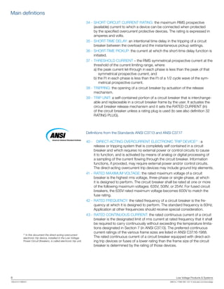 6	 Low Voltage Products & Systems
1SXU210170B0201	 ABB Inc. • 888-385-1221 • www.abb.com/lowvoltage
	34 -	SHORT CIRCUIT CURRENT RATING: the maximum RMS prospective
(available) current to which a device can be connected when protected
by the specified overcurrent protective devices. The rating is expressed in
amperes and volts.
	35 -	SHORT-TIME DELAY: an intentional time delay in the tripping of a circuit
breaker between the overload and the instantaneous pickup settings.
	36 -	SHORT-TIME PICKUP: the current at which the short-time delay function is
initiated.
	37 -	THRESHOLD CURRENT – the RMS symmetrical prospective current at the
threshold of the current limiting range, where:
	 a) the peak current let-through in each phase is less than the peak of that
symmetrical prospective current, and
	 b) the I2
t in each phase is less than the I2
t of a 1/2 cycle wave of the sym-
metrical prospective current.
38 -	TRIPPING: the opening of a circuit breaker by actuation of the release
mechanism.
39 -	TRIP UNIT: a self-contained portion of a circuit breaker that is interchange-
able and replaceable in a circuit breaker frame by the user. It actuates the
circuit breaker release mechanism and it sets the RATED CURRENT (In)
of the circuit breaker unless a rating plug is used (to see also definition 32
RATING PLUG).
Definitions from the Standards ANSI C37.13 and ANSI C37.17
40 -		 DIRECT-ACTING OVERCURRENT ELECTRONIC TRIP DEVICE(1)
: a
release or tripping system that is completely self contained in a circuit
breaker and which requires no external power or control circuits to cause
it to function, and is activated by means of analog or digital processing of
a sampling of the current flowing through the circuit breaker. Information
functions, if provided, may require external power and/or control circuits.
The direct-acting overcurrent trip devices may include ground trip elements.
41 -		RATED MAXIMUM VOLTAGE: the rated maximum voltage of a circuit
breaker is the highest rms voltage, three-phase or single-phase, at which
it is designed to perform. The circuit breaker shall be rated at one or more
of the following maximum voltages: 635V, 508V, or 254V. For fused circuit
breakers, the 635V rated maximum voltage becomes 600V to match the
fuse rating.
42 -	RATED FREQUENCY: the rated frequency of a circuit breaker is the fre-
quency at which it is designed to perform. The standard frequency is 60Hz.
Application at other frequencies should receive special consideration.
43 -	RATED CONTINUOUS CURRENT: the rated continuous current of a circuit
breaker is the designated limit of rms current at rated frequency that it shall
be required to carry continuously without exceeding the temperature limita-
tions designated in Section 7 (in ANSI C37.13). The preferred continuous
current ratings of the various frame sizes are listed in ANSI C37.16-1988.
The rated continuous current of a circuit breaker equipped with direct-act-
ing trip devices or fuses of a lower rating than the frame size of the circuit
breaker is determined by the rating of those devices.
American National Standard Institute
(1)
In this document the direct-acting overcurrent
electronic trip device, installed in the Low Voltage
Power Circuit Breakers, is called electronic trip unit.
Main definitions
 