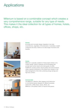 Millenium Catalogue10
Applications
Millenium is based on a combinable concept which creates a
very comprehensive range, suitable for any type of needs.
This makes it the ideal collection for all types of homes, hotels,
offices, shops, etc.
Homes:
Its simple and minimalist design integrates in any type
of architecture, regardless of the decoration. It provides a wealth
of features and value, thanks to its wide range of functions and
benefits.
Hotels:
Millenium is specially suitable for Hotel projects thanks to its
modern design, fashion materials and functionalities that
provide high comfort level to the hotel guests. Its KNX,
free@home, access control, Sound system and more functions
make a special contribution to the Guest Room System in the
daily management of the hotel, achieving energy savings and
high tech comfort.
Commercials:
The Millenium collection offers elegance and distinction
to commercial spaces designed for different purposes;
restaurants, coffee shops, stores, offices, etc.
Millenium is the perfect match to improve living space.
 