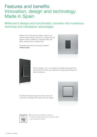 Millenium Catalogue12
Features and benefits
Innovation, design and technology
Made in Spain
Millenium’s design and functionality converts into numerous
technical and installation advantages
ABB warranty policy for Millenium collection:
– 10 years for mechanical switches and socket outlets
– 1 year for electronic devices
Modern and contemporary finishes, made in real
stainless steel material, AISI 304 to complete the four
elegant finishes of Millenium: Stainless Steel, Silk
Black, Antique Gold, and Matt Gold.
Designed by the famous European designer
Josep LLuscá.
Slim line design, only 4 mm height with straight and square lines
at the forefront. Rocker with attractive chrome profile that gives a
distinctive glance.
First British Standard range with wide rocker and
metal finish. Screwless front plate ultra slim design.
GUARANTEE
POLICY
Y E A R S
10
 