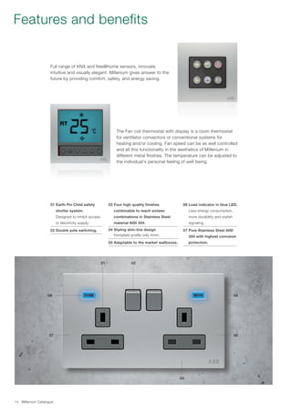 Millenium Catalogue14
The Fan coil thermostat with display is a room thermostat
for ventilator convectors or conventional systems for
heating and/or cooling. Fan speed can be as well controlled
and all this functionality in the aesthetics of Millenium in
different metal finishes. The temperature can be adjusted to
the individual's personal feeling of well being.
Full range of KNX and free@home sensors, innovate,
intuitive and visually elegant. Millenium gives answer to the
future by providing comfort, safety, and energy saving.
01 Earth Pin Child safety
shutter system.
Designed to inhibit access
to electricity supply.
02 Double pole switching.
03 Four high quality finishes
combinable to reach sixteen
combinations in Stainless Steel
material AISI 304.
04 Styling slim-line design
frontplate profile only 4mm.
05 Adaptable to the market wallboxes.
06 Load indicator in blue LED.
Less energy consumption,
more durability and stylish
signaling.
07 Pure Stainless Steel AISI
304 with highest corrosion
protection.
Features and benefits
01 02
0406
0507
03
 