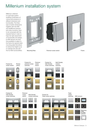 Millenium Catalogue 15
Millenium collection
is a grid type system
enabling combination of
colours and products of
different dimension and
functionality. The three
type of switch dimensions
together with the KNX
and free@home sensors
and other functions, have
to be composed with the
required frame in order to
have the right assortment
of functionality and design.
In KNX sensors we have
the possibility to adjoin to
the frame the special metal
mounting plate that allows
to reduce the height so as
to maintain the ultra slim
line for KNX functionalities. Mounting Plate FramePremium rocker switch
Frames for
Triple rocker switches
Triple
rocker
switches KNX sensors
Mounting
plate
for KNX
sensors
Millenium installation system
Premium
rocker
switch
Frames for
premium rocker
switches
Frames for
rocker switch
Rocker
switch
Frames for
Half / Double
rocker switches
Half / Double
rockers
switches
Premium
rocker
switch
Frames for
Half / Double
rocker switches
Half / Double
rockers switches
 
