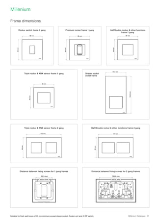 Millenium Catalogue 37
Millenium
Frame dimensions
Units: mm
86 mm 86 mm 86 mm
86mm86mm
86mm
86mm
86mm
147 mm 147 mm
60.3 mm 120.6 mm
Units: mm
86 mm 86 mm 86 mm 87.5 mm
86mm86mm
86mm
86mm
86mm
147 mm 147 mm
60.3 mm 120.6 mm
158.5mm
Units: mm
86 mm 86 mm 86 mm 87.5 mm
86mm86mm
86mm
86mm
86mm
147 mm 147 mm
60.3 mm 120.6 mm
Units: mm
86 mm 86 mm 86 mm 87.5 mm
86mm86mm
86mm
86mm
86mm
147 mm 147 mm
60.3 mm 120.6 mm
158.5mm
Units: mm
86 mm 86 mm 86 mm 87.5 mm
86mm86mm
86mm
86mm
86mm
147 mm 147 mm
60.3 mm 120.6 mm
158.5mm
86 mm 86 mm 87.5 mm
86mm
86mm
147 mm
120.6 mm
158.5mm
Units: mm
86 mm 86 mm 8
86mm86mm
86mm
86mm
86mm
147 mm 147 mm
60.3 mm 120.6 mm
Units: mm
86 mm 86 mm 86 mm 87.5 mm
86mm86mm
86mm
86mm
86mm
147 mm 147 mm
60.3 mm 120.6 mm
158.5mm
86 mm
86mm
Rocker switch frame 1 gang Premium rocker frame 1 gang
Triple rocker  KNX sensor frame 1 gang
Triple rocker  KNX sensor frame 2 gang
Distance between fixing screws for 1 gang frames
Half/Double rocker  other functions
frame 1 gang
Shaver socket
outlet frame
Half/Double rocker  other functions frame 2 gang
Distance between fixing screws for 2 gang frames
Suitable for flush wall boxes of 35 mm minimum except shaver socket. Cooker unit and 45 DP switch.
 