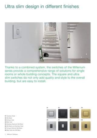 Millenium Catalogue4
Ultra slim design in different finishes
Thanks to a combined system, the switches of the Millenium
series provide a comprehensive range of solutions for single
rooms or whole building concepts. The square and ultra
slim switches do not only add quality and style to the overall
building, but are easy to install.
01 Stainless Steel
02 Silk Black
03 Antique Gold
04 Matt Gold
05 Stainless Steel and Silk Black
06 Silk Black and Stainless Steel
07 Antique Gold and Silk Black
08 Matt Gold and Silk Black
01
05
02
06
03
07
04
08
 