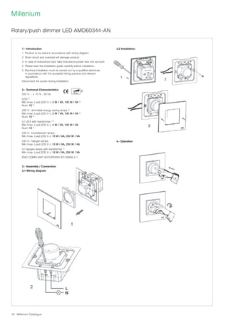 Millenium Catalogue40
Millenium
1.- Introduction
1. Product to be wired in accordance with wiring diagram.
2. Short circuit and overload will damage product.
3. In case of inductance load, take inductance power loss into account.
4. Please read the installation guide carefully before installation.
5. Electrical installation must be carried out by a qualified electrician
in accordance with the accepted wiring practice and relevant
regulations.
Disconnect the power during installation.
2.- Technical Characteristics
250 V~ ; ± 10 % ; 50 Hz
LEDi (2)
Min./max. Load (230 V~): 2 W / VA, 100 W / VA (2)
Num: 10 (3)
230 V~ dimmable energy saving lamps (2)
Min./max. Load (230 V~): 2 W / VA, 100 W / VA (2)
Num: 10 (3)
LV LEDi with transformer (1,2)
Min./max. Load (230 V~): 4 W / VA, 100 W / VA
Num: 10 (3)
230 V~ incandescent lamps
Min./max. Load (230 V~): 10 W / VA, 250 W / VA
230 V~ halogen lamps
Min./max. Load (230 V~): 10 W / VA, 250 W / VA
LV halogen lamps with transformer (1)
Min./max. Load (230 V~): 10 W / VA, 250 W / VA
EMC COMPLIANT ACCORDING IEC 60669-2-1.
3.- Assembly / Connection
3.1 Wiring diagram
3.2 Installation
4.- Operation
Rotary/push dimmer LED AMD60344-AN
 