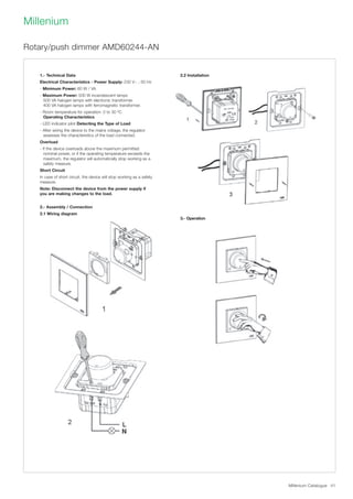 Millenium Catalogue 41
Millenium
2.2 Installation
3.- Operation
Rotary/push dimmer AMD60244-AN
1.- Technical Data
Electrical Characteristics - Power Supply: 230 V~ ; 50 Hz
- Minimum Power: 60 W / VA
- Maximum Power: 500 W incandescent lamps
500 VA halogen lamps with electronic transformer.
400 VA halogen lamps with ferromagnetic transformer.
- Room temperature for operation: 0 to 30 ºC.
Operating Characteristics
- LED indicator pilot Detecting the Type of Load
- After wiring the device to the mains voltage, the regulator
assesses the characteristics of the load connected.
Overload
- If the device overloads above the maximum permitted
nominal power, or if the operating temperature exceeds the
maximum, the regulator will automatically stop working as a
safety measure.
Short Circuit
In case of short circuit, the device will stop working as a safety
measure.
Note: Disconnect the device from the power supply if
you are making changes to the load.
2.- Assembly / Connection
2.1 Wiring diagram
 