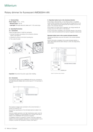 Millenium Catalogue42
Millenium
Rotary dimmer for fluorescent AMD60944-AN
1.- Technical Data
Power Supply: 230 V~ ; 50 Hz
- Nominal power: 700 VA
- Load type: Dimmable electronic ballast with 1-10V control input.
2.- Assembly/Connection
2.1.- Connection
Follow the steps below to install the mechanism:
1. Connect the device according to the connection schemes.
Figure 2 and Figure 3.
2. Assemble the device on the flush mounting box.
3. Then, place the plate.
Important: Disconnect the power supply when installing.
3.- Operation button turns in the clockwise direction
If the charge is disconnected, i.e. the rotatory button is completely
turned counter-clockwise, when turning right the charge will turn on (a
“click” will be heard) and the intensity level will increase as we turn the
button in the clockwise direction.
If the charge is at a given point of regulation, the charge intensity will
increase as we turn the button in that direction.
If we turn the button completely in the clockwise direction, this will stop
in a limit, which will coincide with the maximum regulation intensity level.
Operation button turns in the counter-clockwise direction
Intensity level will reduce as we turn the button in the counter-clockwise
direction.
If we turn the button completely in the counter-clockwise direction, a
“click” will be heard and the button will stop in a limit, the charge will be
disconnected.
2.2.- Connection
The fluorescent lighting dimmer AMD60944-AN may be connected to
dimmable electronic ballasts with a control input of 1-10 V as shown in
Figure 2:
The maximum charge to be connected to the control terminals +/–
should not exceed 50 mA.
See technical specifications of the dimmable electronic ballast to be
installed.
Electronic ballasts generate a very high instantaneous peak current at
connection, therefore it is recommended not to connect more than 6
ballasts to the AMD60944-AN fluorescence regulator.
In installations where it is required to connect more than 6 electronic
ballasts to the same regulator mechanism, it is recommended to use a
contactor to protect the mechanism contacts. See Figure 3.
Figure 3: Connection using a contactor
3.
AMD60944-AN
1. 2.
 