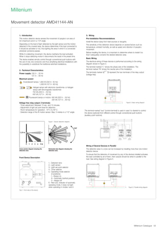 Millenium Catalogue 43
Millenium
The terminal marked “aux” (control terminal) is used in case it is desired to control
the device (optional) from different points through conventional push buttons
(auxiliary push buttons).
1.- Introduction
This motion detector device senses the movement of people in an area of
5m (maximum) and in a 110º angle.
Depending on the level of light detected by the light sensor and the motion
detected in the covered area, the device determines if the load connected to
it should be activated or not, thus lighting the area in which it is connected
whenever someone passes.
White it is detecting movement, the device maintains the load activated.
When it stops detecting motion it disconnects the loads in the preset time.
The device enables remote control through conventional push buttons with
the use of only one conductor and thus simplifying electrical installations with
the possibility to substitute the traditional switched installations.
2.- Technical Characteristics:
Power supply: 230 V~ ; 50 Hz
127 V~ ; 60 Hz	
Maximum power:	
Incandescent lamps: 1,800 W (230 V~ 50 Hz)
1,000 W (127 V~ 60 Hz)
Halogen lamps with electronic transformer, or halogen
lamps with ferromagnetic transformer:
750 VA (230 V~ ; 50 Hz)
400 VA (127 V~ ; 60 Hz)
M Fluorescent lamps or motors: 400 VA (230 V~ ; 50 Hz)
200 VA (127 V~ ; 60 Hz)
Voltage free relay output: 2 terminals:
- Timer adjustment: Between 10 sec. and 10 minutes.
- Adjustment of light set point level for detection.
- Room temperature for operation: -10º C to 40º C.
- Detection range of the IR motion sensor: Max. 5 metres in a 110° angle.
Wiring of Several Devices in Parallel
The detection area in a zone can be increased by installing more than one motion
detector device.
To ensure that the detection of movement by any of the devices installed activates
the load controlled by all of them, their outputs should be wired in parallel to the
load. See wiring diagram in Figure 5.
3.- Wiring
Pre-installation Recommendations
Install the device away from heat sources or draughts.
The sensitivity of this detection device depends on several factors such as
temperature, ambient humidity, as well as speed and direction of people´s
movement.
Before installing the device, it is important to determine where to install it so
that it adequately converts the desired detection area.
Basic Wiring
The electrical wiring of these devices is performed according to the wiring
diagram shown in Figure 3.
The terminal marked “L” shows the phase wire of the installation. The
terminal marked “N” shows the neutral wire of the installation.
The terminals marked represent the two terminals of the relay output
(voltage free).
Front Device Description
Movement detector AMD41144-AN
1.- Detection lens
2.- Light sensor
3.- Light set point selector
4.- Timer selector
5.- Operating mode selector
(3 positions):
I – Always on
A – Automatic (central position)
0 – Always off
6.- Red LED, indicator of automatic
operating mode. It does not light
when operating in modes I and 0.
Cross section diagram showing the
detection area
Horizontal view diagram showing the
detection area
Fig 2.- Front view of the device
Figure 1. Sensor detection diagram
Figure 3: Basic wiring diagram
Figure 5: Parallel wiring diagram
Connectthe
necessary
push
button
Optional cable for
nigh-time indication
(Refs. --04.5)
Auxiliary
mechanical
pushbutton
Auxiliary
mechanical
pushbutton
 