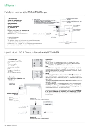 Millenium Catalogue44
Millenium
FM stereo receiver with RDS AMD68044-AN
Inputt/output USB  Bluetooth® module AMD68344-AN
1.- Technical Data
Voltage, ref. AMD68044-AN:
230 V~ ; ± 15 % ; 50 - 60 Hz
Max. consumption:
100 mA
Stand-by consumption
ref. AMD68044-AN:
0.2 W
Stand-by consumption ref. AMD68044-AN
+ AMD68344-AN (*): 0.6 W
(*) With the display illumination at minimum.
2.- Wiring connection
(*) FM RECEPTION
The FM indoor antenna that incorporates the module AMD68044-AN,
uses the electrical network to improve reception.
If the reception is not quite right, you can connect an external FM antenna
(thin wire or coaxial wire) in the connectors enabled for it.
1.- Technical Data
Power supply through AUX.:
9 V=
Max. consumption:
175 ~ 200 mA
Consumption stand-by:
0.4 W
Headphones impedance:
16 ~ 600 Ω
(25 + 25 mW audio phones)
2.- Connection
(through modules AMD68144 and
AMD68244-AN)
3.- Functioning
ACTIVATION
When you connect the module 9368.3 through the modules 9368, 9368.7
y 9368.2, you may enter in the MENUS pressing the keys and select the
options USB, INPUT o BLUETOOTH to listen to their music.
- USB
The USB socket is designed for connecting the memory devices that do not
consume more than mA a 5 V=. This way, all the MP3 and WAV files that you
will encounter in the menu will be reproduced. You may activate it by entering
MENU and pressing the option USB.
- INPUT
The INPUT socket is activated when you enter the MENU and selecting the
option INPUT. This socket enables the connection of any stereo line input from
reproducers such as MP3, walkman®, discman, PC, tablets and mobile phones.
- BLUETOOTH
The bluetooth® signal is activated entering in MENU and selecting the option BLUETOOTH.
- HEADSET(PHONES)
The headphone socket is activated automatically by being connected to the
PHONES socket. When it is connected, the speakers signal switches off and
the last volume position of the headphones appears. For listening through the
speakers again, disconnect the headphones socket.
* For more information on the functioning, please read the section Connection
to the module AMD68344-AN of auxiliary input USB and line + output
of headphones in the instructions of use of the modules AMD68144 and
AMD68244-AN.
AMD68144 or AMD68244-AN:
AMD68344-AN
AMD68344-AN
AMD68144:
230 V~; ±15%; 50-60 Hz
AMD68144:
127/230 V~; ±15%; 50-60 Hz
 