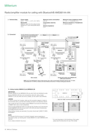 Millenium Catalogue46
Millenium
Radio/amplifier module for ceiling with Bluetooth® AMD68144-AN
3.- Linking modules AMD68144 and AMD68244-AN
IMPORTANT:
Modules AMD68144 and AMD68244-AN only work if both are interlinked by radio.
Module AMD68244-AN has to be connected by radio with ceiling module
AMD68144, and only when this bond is created, can the system work efficiently.
LINKING
In order to connect two modules, make sure the connection diagram is similar to
the one shown above, and that both modules are linked to the electricity network.
Then, access the rear of the ceiling module AMD68144 and press the internal key
CONNECT with a clip or micro-screwdriver.
Once you have pressed the button you have got two minutes to go to the second
module AMD68244-AN (the one you want to link with) and press simultaneously
the keys during two seconds.
When the two modules are associated, the screen should read LINKED TO NEW
EQUIPMENT.
NOTE:
It is important that the process of connection between various equipments is
done step-by-step, by matching each module AMD68144 to each AMD68244-AN
selected.
If not, a faulty connection may occur.
1.- Technical Data
2.- Connection
AMD68144)
AMD68144 AMD68144
AMD68244-AN AMD68244-AN AMD68344-AN
AMD68344-AN
10 10
AMD68144
AMD68244-AN
Power supply:
230 V~ / 127 V~ ; ± 15 % ; 50 - 60 Hz
Bluetooth®:
Maximum reach from the ceiling module
AMD68144 to user’s Bluetooth® device:
10 m.
Maximum power consumption:
200 mA
Consumption stand-by:
0.3 W
Antenna impedance:
75 Ω
Maximum power headphone output:
6 + 6 W ;  1 % distortion (4 Ω)
Minimum impedance of headphones:
4 Ω (6+6 W audio)
* For more information on the functioning of the system,
please read the instructions for use of the module
 