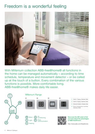 Millenium Catalogue6
Freedom is a wonderful feeling
With Millenium collection ABB-free@home® all functions in
the home can be managed automatically – according to time
schedule, temperature and movement detector – or be called
up at the touch of a button. Every combination of the various
functions is possible. More comfortable living.
ABB-free@home® makes daily life easier.
Heating
Air
conditioning
Door
communication
Blind
Light
01	 Switch 1/2gang, Stainless Steel
02	Switch 2/4gang, Stainless Steel
03	 Movement detector, Stainless Steel
04	 Room temperature controller,
Stainless Steel
01 02 03 04
Millenium Range
Now scan the QR code to find
out more about the advantages
of ABB-free@home®
.
http://www.abb.com/freeathome
 