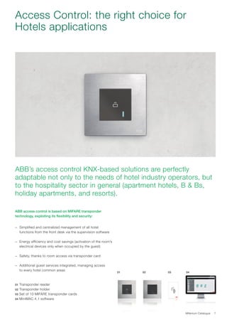 Millenium Catalogue 7
Access Control: the right choice for
Hotels applications
ABB’s access control KNX-based solutions are perfectly
adaptable not only to the needs of hotel industry operators, but
to the hospitality sector in general (apartment hotels, B  Bs,
holiday apartments, and resorts).
ABB access control is based on MIFARE transponder
technology, exploiting its flexibility and security:
−− Simplified and centralized management of all hotel
functions from the front desk via the supervision software
−− Energy efficiency and cost savings (activation of the room’s
electrical devices only when occupied by the guest)
−− Safety, thanks to room access via transponder card
−− Additional guest services integrated, managing access
to every hotel common areas
01 Transponder reader
02 Transponder holder
03 Set of 10 MIFARE transponder cards
04 MiniMAC 4.1 software
01 02 03 04
 