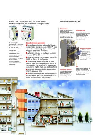 El interruptor
diferencial F360 está
destinado a proteger
la vida de las
personas contra
contactos
accidentales de
elementos bajo
tensión, además de
prevenir en los
edificios los riesgos
de incendio
provocados por
fugas de corriente
eléctrica.
Material de Caja
Al igual que los interruptores
termomagnéticos, los
diferenciales también tienen su
caja realizada con urea y resina
de poliester, materiales
termorígidos prensados que
solidifican por medio de calor.
Contactos de Plata
Nuestros interruptores
diferenciales poseen contactos
de plata con aleación de
primera calidad, como plata
grafito, que disminuyen la
posibilidad de su soldadura en
caso de cortocircuito.
Mecanismo de Disparo
Todas las piezas
que lo componen
son metálicas, con
tratamientos
adecuados (zincado,
cobreado, etc.)
Duran más tiempo que
las de material plástico y
no se deforman.
Interruptor diferencial F360
Características generales
s Posee la sensibilidad adecuada (30mA)
para proteger a las personas, (300 mA) para
protección contra riesgo de incendio y (10
mA) para ambientes húmedos
s Apto para montaje en cualquier posición
sobre riel DIN de 35 mm
s Dimensiones modulares según norma DIN
43880 de 68mm de profundidad
s Sistemas de bornes bifunción: la parte
superior para terminales planos o barras de
interconexión y la parte inferior para cables
conductores rígidos (tipo caja o abrazadera)
s Protegido contra contactos accidentales
(VDE 0106, parte 100)
s Instalando interruptores termomagnéticos
S60 a la salida del F360, brinda protección
contra cortocircuitos y sobrecargas.
Protección de las personas e instalaciones
contra los efectos de corrientes de fuga a tierra.
Tranformador diferencial
El transformador toroidal, de
excelentes características
ferromagnéticas, es el
responsable de detectar la
corriente de fuga a tierra.
Relé
Ante la detección de la fuga, se
origina un flujo en el núcleo
magnético que acciona el relé, el
cual actúa sobre el mecanismo
que ejecuta la apertura de los
contactos principales.
 