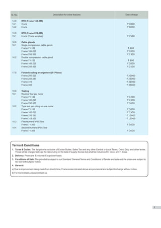 Sl. No.                                    Description for extra features                                                 Extra charge

 14.0     RTD (Frame 160-355)
 14.1     3 no's                                                                                                            ` 4000
 14.2     6 no's                                                                                                            ` 8000

 15.0     BTD (Frame 225-355)
 15.1     6 no's (2 no's simplex)                                                                                           ` 7500

 16.0     Cable glands
 16.1     Single compression cable gands
          Frame 71-132                                                                                                       ` 400
          Frame 160-225                                                                                                     ` 1000
          Frame 250-355                                                                                                     ` 1300
 16.2     Double compression cable gland
          Frame 71-132                                                                                                       ` 800
          Frame 160-225                                                                                                     ` 2000
          Frame 250-355                                                                                                     ` 2500

 17.0     Forced cooling arrangement (1- Phase)
          Frame 200-225                                                                                                    `   20000
          Frame 250-280                                                                                                    `   25000
          Frame 315                                                                                                        `   31000
          Frame 355                                                                                                        `   35000

 18.0     Testing
 18.1     Routine Test per motor
          Frame 71-132                                                                                                      ` 1200
          Frame 160-225                                                                                                     ` 2400
          Frame 250-355                                                                                                     ` 3600
 18.2     Type test per rating on one motor
          Frame 71-132                                                                                                      ` 5000
          Frame 160-225                                                                                                     ` 7500
          Frame 250-280                                                                                                    ` 10000
          Frame 315-355                                                                                                    ` 15000
 18.3     First Numeral IP55 Test
          Frame 71-200                                                                                                      ` 5000
 18.4     Second Numeral IP55 Test
          Frame 71-355                                                                                                      ` 3000




Terms & Conditions
1. Taxes & Duties: The list price is exclusive of Excise Duties, Sales Tax and any other Central or Local Taxes, Octroi Duty and other levies.
   These will be charged extra as the rates ruling on the date of supply. Excise duty shall be inclusive of E. Cess. and H. Cess.
2. Delivery: Prices are Ex-works / Ex-godown basis.
3. Conditions of Sale: The price list is subject to our Standard 'General Terms and Conditions' of Tender and sale and the prices are subject to
   revision without prior notice.
4. General:
a) Due to improvement being made from time to time, Frame sizes indicated above are provisional and subject to change without notice.
b) For more details, please contact us.




                                                                                                                                                   7
 
