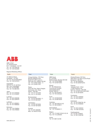 ABB Limited
32, Industrial Area,
N.I.T., Faridabad - 121 001
Tel: +91 129 2448100
Fax: +91 129 4023006

Regional Marketing Offices :

 North                          East                              West                              South

14, Mathura Road,              Omega Building, 17th Floor,       ABB House                         Khanija Bhawan, 5th Floor,
Faridabad - 121 003            Bengal Intelligent Park,          Dr. S B Path                      West Wing, 49, Race Course Road
Tel: +91 129 2275592/9627      Block EP & GP, Sector V,          Ballard Estate, Mumbai 400 038    Bangalore - 560 001
Fax: +91 129 2275019           Salt Lake City, Kolkata 700 091   Tel: +91 22 66159888              Tel: +91 80 22949250
                               Tel: +91 33 66213000 - 11         Fax: +91 22 66314203              Fax: +91 80 22946702/03
Chandigarh                     Fax: +91 33 66213187
SCO13, 14, 15, 3rd Floor,                                        Bhopal                            Chennai
Sec. 34 A, Chandigarh                                            FF - 9A, Mansarovar,
                               Raipur                                                              ‘Janpriya Crest’, I Floor
Tel: +91 172 4321800                                             Commercial Complex
Fax: +91 172 2601618           4th & 5th Floor, Maruti Heights                                     113/96 Pantheon Rd
                               Aamanaka, G.E. Road,              Hosangabad Road,                  Egmore, Chennai - 600 008
Jaipur                         Raipur - 492 099                  Bhopal 462016                     Tel: +91 44 28191551/28191661
Tel: +91 141 2744024           Tel: +91 771 4213200              Tel: +91 755 4223572              Fax: +91 44 28193545
Fax: +91 141 2744027           Fax: +91 771 4213222              Fax: +91 755 4253323
                                                                                                   Coimbatore
Lucknow                        Bhubaneshwar                      Pune                              Tel: +91 422 2305934
Tel: +91 522 2209436           Tel: +91 674 6616300 -11          Tel: +91 20 66243838              Fax: +91 422 2300371
Fax: +91 522 2209478           Fax: +91 674 6616307              Fax: +91 20 66016255
                                                                                                   Hyderabad
Ludhiana                                                         Vadodara                          Tel: +91 40 27906736, 29
Tel: +91 161 4656831           Jamshedpur
                                                                 Tel: +91 265 2642141-42           Fax: +91 40 27906648
Fax: +91 161 4656830           Tel: +91 657 6619204
                                                                 Fax: +91 265 2638911
                               Fax: +91 657 6619200
Dehradun                                                                                           Kochi
                                                                 Ahemadabad                        Tel: +91 484 2330342
Tel: +91 135 2760654           Guwhati
                                                                                                                                   R-2 02.04.2011




                                                                 Tel: +91 79 66090111              Fax: +91 484 2370343
Fax: +91 135 2760655           Tel: +91 361 2464260
                               Mob: +91 9435731532               Nagpur                            Visakhapatnam
                                                                 Tel: +91 712 6461145,46, 48, 49   Tel: +91 891 2795837
                                                                 Fax: +91 712 2290283              Fax: +91 891 2538188
                                                                 Indore
                                                                                                                                   CAT- 08




                                                                 Tel: +91 9981123166
www.abb.co.in
 