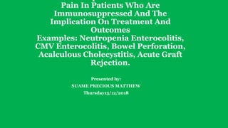 Pain In Patients Who Are
Immunosuppressed And The
Implication On Treatment And
Outcomes
Examples: Neutropenia Enterocolitis,
CMV Enterocolitis, Bowel Perforation,
Acalculous Cholecystitis, Acute Graft
Rejection.
Presented by:
SUAME PRECIOUS MATTHEW
Thursday13/12/2018
 