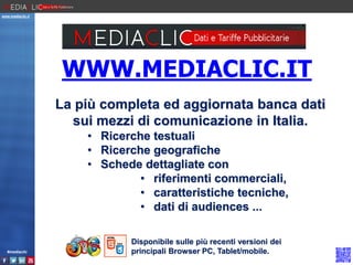 www.mediaclic.it

WWW.MEDIACLIC.IT
La più completa ed aggiornata banca dati
sui mezzi di comunicazione in Italia.
• Ricerche testuali
• Ricerche geografiche
• Schede dettagliate con
• riferimenti commerciali,
• caratteristiche tecniche,
• dati di audiences ...

#mediaclic

Disponibile sulle più recenti versioni dei
principali Browser PC, Tablet/mobile.

 
