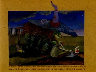 A velha bruxa semeou uma abóbora no quintal, numa noite de luar e não se esqueceu de a regar. Juntou uns pózinhos de perlim pim pim e foi só esperar. 