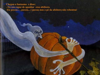 Chegou o fantasma  e disse: - Eu sou capaz de apanhar  essa abóbora.  Ele puxou... , puxou... e puxou mas o pé da abóbora não rebentou! 