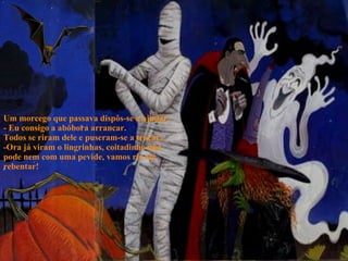 Um morcego que passava dispôs-se a ajudar: - Eu consigo a abóbora arrancar. Todos se riram dele e puseram-se a troçar... -Ora já viram o lingrinhas, coitadinho não pode nem com uma pevide, vamos rir até rebentar! 