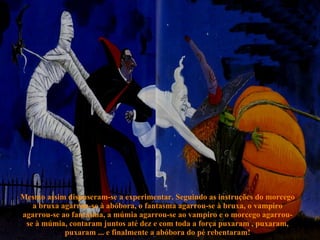 Mesmo assim dispuseram-se a experimentar. Seguindo as instruções do morcego a bruxa agarrou-se à abóbora, o fantasma agarrou-se à bruxa, o vampiro agarrou-se ao fantasma, a múmia agarrou-se ao vampiro e o morcego agarrou-se à múmia, contaram juntos até dez e com toda a força puxaram , puxaram, puxaram ... e finalmente a abóbora do pé rebentaram! 
