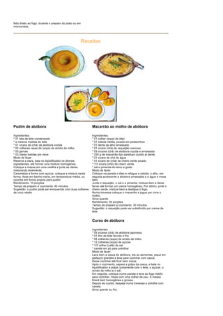 feito direto ao fogo, durante o preparo do prato ou em
microondas.




                                                         Receitas




Pudim de abóbora                                             Macarrão ao molho de abóbora

Ingredientes:                                                Ingredientes:
* 01 lata de leite condensado                                * 01 colher (sopa) de óleo
* a mesma medida de leite                                    * 01 cebola média, picada em pedacinhos
* 01 xícara de (chá) de abóbora cozida                       * 01 dente de alho amassado
* 02 colheres rasas de (sopa) de amido de milho              * 01 xícara (chá) de requeijão cremoso
* 03 gemas                                                   * 03 xícaras (chá) de abóbora cozida e amassada
* 03 claras batidas em neve                                  * 250 g de macarrão tipo parafuso cozido al dente
Modo de fazer                                                * 01 xícara de chá de água
Reserve a clara, bata no liqüidificador os demais            * 01 xícara de (chá) de cheiro verde picado
ingredientes, até formar uma mistura homogênea;              * 1/2 xícara (chá) de cheiro verde
Coloque a massa em uma vasilha e junte as claras,            * sal e pimenta-do-reino a gosto
misturando levemente;                                        Modo de fazer:
Caramelize a forma com açúcar, coloque a mistura nesta       Coloque na panela o óleo e refogue a cebola, o alho, em
forma. Asse em banho-maria, em temperatura média, ou         seguida acrescente a abobora amassada e a água e mexa
cozinhe em forma própria para pudim.                         bem.
Rendimento: 10 porções                                       Junte o requeijão, o sal e a pimenta, misture bem e deixe
Tempo de preparo e cozimento: 45 minutos                     ferver até formar um creme homogêneo. Por último, junte o
Sugestão: o pudim pode ser enriquecido com duas colheres     cheiro verde, misture bem e desligue o fogo.
de coco ralado                                               Numa travessa coloque o macarrão e jogue por cima o
                                                             molho.
                                                             Sirva quente
                                                             Rendimento: 05 porções
                                                             Tempo de preparo e cozimento: 30 minutos
                                                             Sugestão: o requeijão pode ser substituído por creme de
                                                             leite


                                                             Curau de abóbora

                                                             Ingredientes
                                                             * 05 xícaras (chá) de abóbora japonesa
                                                             * 01 litro de leite fervido e frio
                                                             * 05 colheres (sopa) de amido de milho
                                                             * 12 colheres (sopa) de açúcar
                                                             * 1/2 colher (café) de sal
                                                             * canela em pó para polvilhar
                                                             Modo de fazer:
                                                             Lave bem a casca da abóbora, tire as sementes, pique em
                                                             pedaços grandes e leve para cozinhar com casca.
                                                             Deixe cozinhar até ficar bem macia
                                                             Após o cozimento, separe a polpa da casca, e bata no
                                                             liquidificador a polpa, juntamente com o leite, o açúcar, o
                                                             amido de milho e o sal.
                                                             Em seguida, coloque numa panela e leve ao fogo médio
                                                             para cozinhar, mexa com uma colher de pau. A massa
                                                             ficará bem homogênea e grossa.
                                                             Depois de cozido, despeje numa travessa e polvilhe com
                                                             canela.
                                                             Sirva quente ou frio.
 