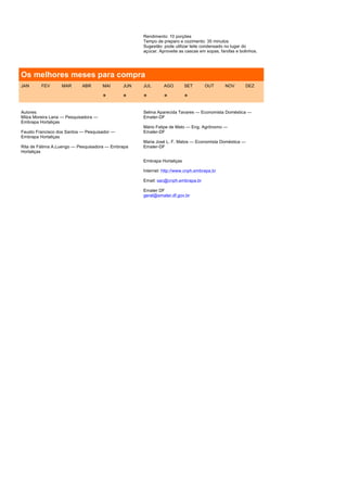 Rendimento: 10 porções
                                                    Tempo de preparo e cozimento: 35 minutos
                                                    Sugestão: pode utilizar leite condensado no lugar do
                                                    açúcar. Aproveite as cascas em sopas, farofas e bolinhos.




Os melhores meses para compra
JAN      FEV      MAR       ABR       MAI     JUN   JUL       AGO        SET      OUT       NOV        DEZ

                                      *       *     *         *          *

Autores:                                            Selma Aparecida Tavares — Economista Doméstica —
Milza Moreira Lana — Pesquisadora —                 Emater-DF
Embrapa Hortaliças
                                                    Mário Felipe de Melo — Eng. Agrônomo —
Fausto Francisco dos Santos — Pesquisador —         Emater-DF
Embrapa Hortaliças
                                                    Maria José L. F. Matos — Economista Doméstica —
Rita de Fátima A.Luengo — Pesquisadora — Embrapa    Emater-DF
Hortaliças

                                                    Embrapa Hortaliças

                                                    Internet: http://www.cnph.embrapa.br

                                                    Email: sac@cnph.embrapa.br

                                                    Emater DF
                                                    geral@emater.df.gov.br
 