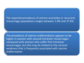 The reported prevalence of uterine anomalies in recurrent
miscarriage populations ranges between 1.8% and 37.6%.



The prevalence of uterine malformations appears to be
higher in women with second-trimester miscarriages
compared with women who suffer first-trimester
miscarriages, but this may be related to the cervical
weakness that is frequently associated with uterine
malformation
 
