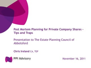 Post Mortem Planning for Private Company Shares –
Tips and Traps

Presentation to The Estate Planning Council of
Abbotsford

Chris Ireland CA, TEP

                                     November 16, 2011
 