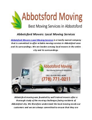 Abbotsford Movers: Local Moving Services
Abbotsford Movers: Local Moving Services is a locally owned company
that is committed to offer reliable moving services in Abbotsford area
and its surroundings. We are leaders among local movers in the entire
city and its surroundings.
Abbotsford moving was founded by well trained movers after a
thorough study of the moving challenges facing residents of
Abbotsford city. We therefore understand the local moving needs our
customers and we are always committed to ensure that they are
 