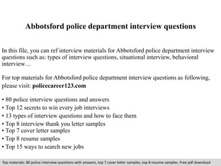 Abbotsford police department interview questions 
In this file, you can ref interview materials for Abbotsford police department interview 
questions such as: types of interview questions, situational interview, behavioral 
interview… 
For top materials for Abbotsford police department interview questions as following, 
please visit: policecareer123.com 
• 80 police interview questions and answers 
• Top 12 secrets to win every job interviews 
• 13 types of interview questions and how to face them 
• Top 8 interview thank you letter samples 
• Top 7 cover letter samples 
• Top 8 resume samples 
• Top 15 ways to search new jobs 
Top materials: 80 police interview questions with answers, top 7 cover letter samples, top 8 resume samples. Free pdf download 
 