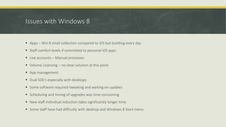 Issues with Windows 8
 Apps – Win 8 small collection compared to iOS but building every day
 Staff comfort levels if committed to personal iOS apps
 Live accounts – Manual processes
 Volume Licensing – no clear solution at this point
 App management
 Dual SOE’s especially with desktops
 Some software required tweaking and waiting on updates
 Scheduling and timing of upgrades was time consuming
 New staff individual induction takes significantly longer time
 Some staff have had difficulty with desktop and Windows 8 Start menu
 