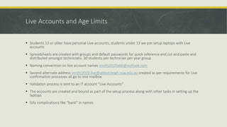 Live Accounts and Age Limits
 Students 13 or older have personal Live accounts, students under 13 we pre setup laptops with Live
accounts
 Spreadsheets are created with groups and default passwords for quick reference and cut and paste and
distributed amongst technicians. 30 students per technician per year group
 Naming convention on live account names smithj2020abb@outlook.com
 Second alternate address smithj2020.live@abbotsleigh.nsw.edu.au created as per requirements for Live
confirmation processes all go to one mailbox
 Validation process is sent to an IT account “Live Accounts”
 The accounts are created and bound as part of the setup process along with other tasks in setting up the
laptops
 Silly complications like “bank” in names
 