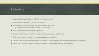 Evaluation
 Upgraded and deployed over 800 devices in two months
 Voluntary staff upgrades 120 since December
 Extremely successful upgrades and deployments processes
 Very smooth induction with students, best to date
 Speed improvements have been significant
 Student touch usage noticeably increased, not necessarily in tablet mode
 Split screen feature regarded as highly valuable and productive
 Desktops will require careful planning as Modern UI with mouse is less intuitive – likely boot to desktop
 Office 2013 bundled improved overall “freshness” but added to training requirements
 