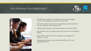 Why Windows 8 at Abbotsleigh?
• All staff and majority of students have been allocated
touch screen laptops over the last two years
• Desire to make touch a more compelling enhancement of
the way laptops were being used
• Additionally, tablets were being trialled in iOS and Win 8
• IOS devices are not widely used and we have not facilitated
BYOD
• Dual SOEs in the short term with plan to upgrade all
devices in 2014
• Deliberate decision to bundle Win8, Office 2013 and
SharePoint 2013
 